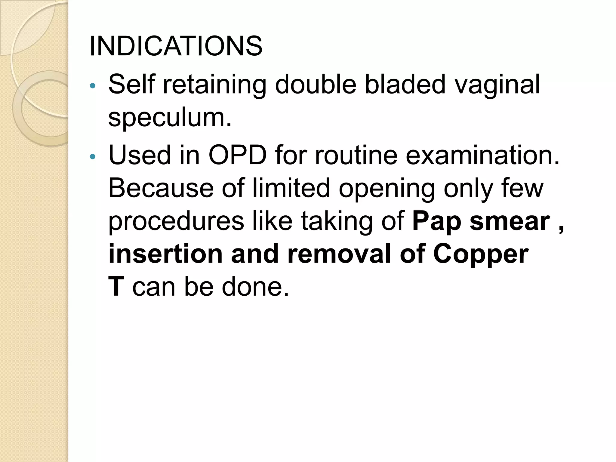 INDICATIONS
• Self retaining double bladed vaginal
speculum.
• Used in OPD for routine examination.
Because of limited opening only few
procedures like taking of Pap smear ,
insertion and removal of Copper
T can be done.
 