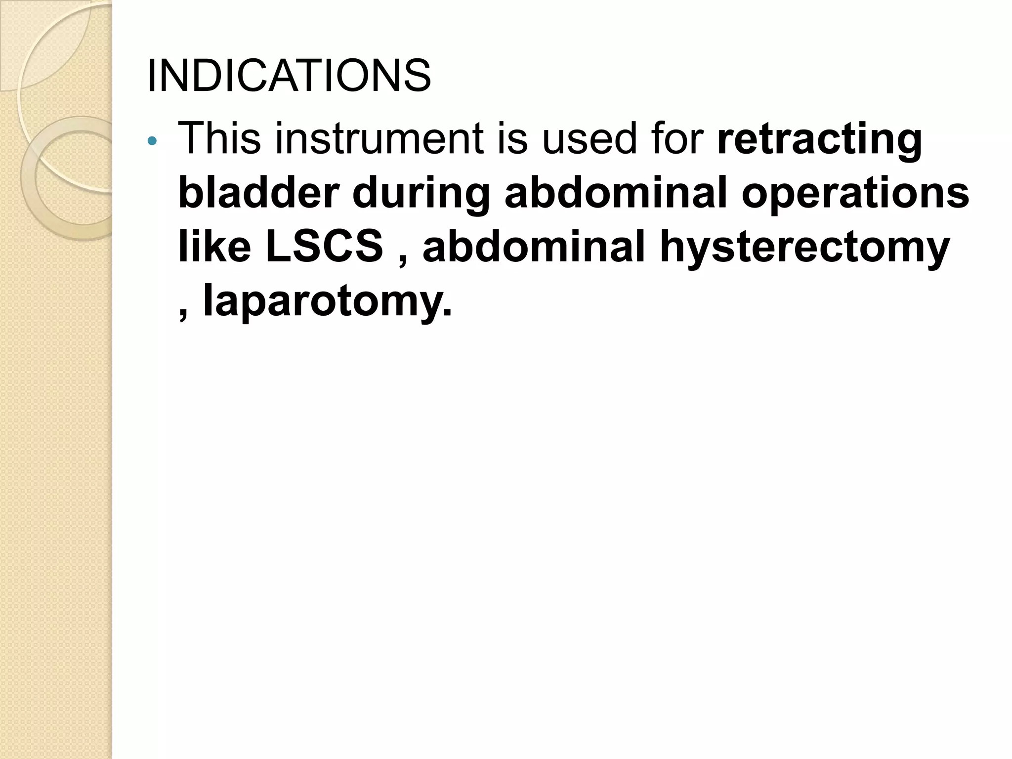 INDICATIONS
• This instrument is used for retracting
bladder during abdominal operations
like LSCS , abdominal hysterectomy
, laparotomy.
 
