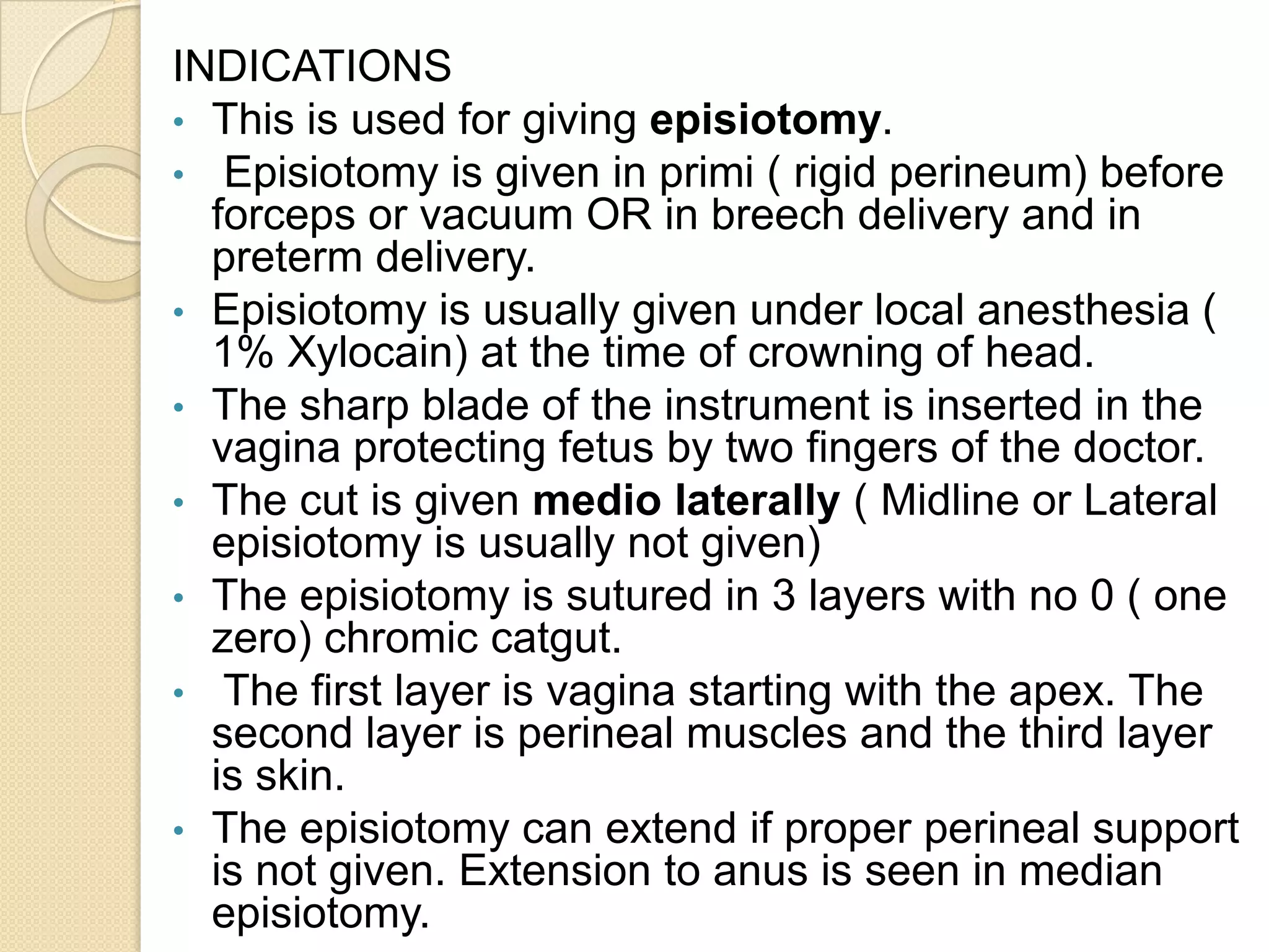 INDICATIONS
• This is used for giving episiotomy.
• Episiotomy is given in primi ( rigid perineum) before
forceps or vacuum OR in breech delivery and in
preterm delivery.
• Episiotomy is usually given under local anesthesia (
1% Xylocain) at the time of crowning of head.
• The sharp blade of the instrument is inserted in the
vagina protecting fetus by two fingers of the doctor.
• The cut is given medio laterally ( Midline or Lateral
episiotomy is usually not given)
• The episiotomy is sutured in 3 layers with no 0 ( one
zero) chromic catgut.
• The first layer is vagina starting with the apex. The
second layer is perineal muscles and the third layer
is skin.
• The episiotomy can extend if proper perineal support
is not given. Extension to anus is seen in median
episiotomy.
 