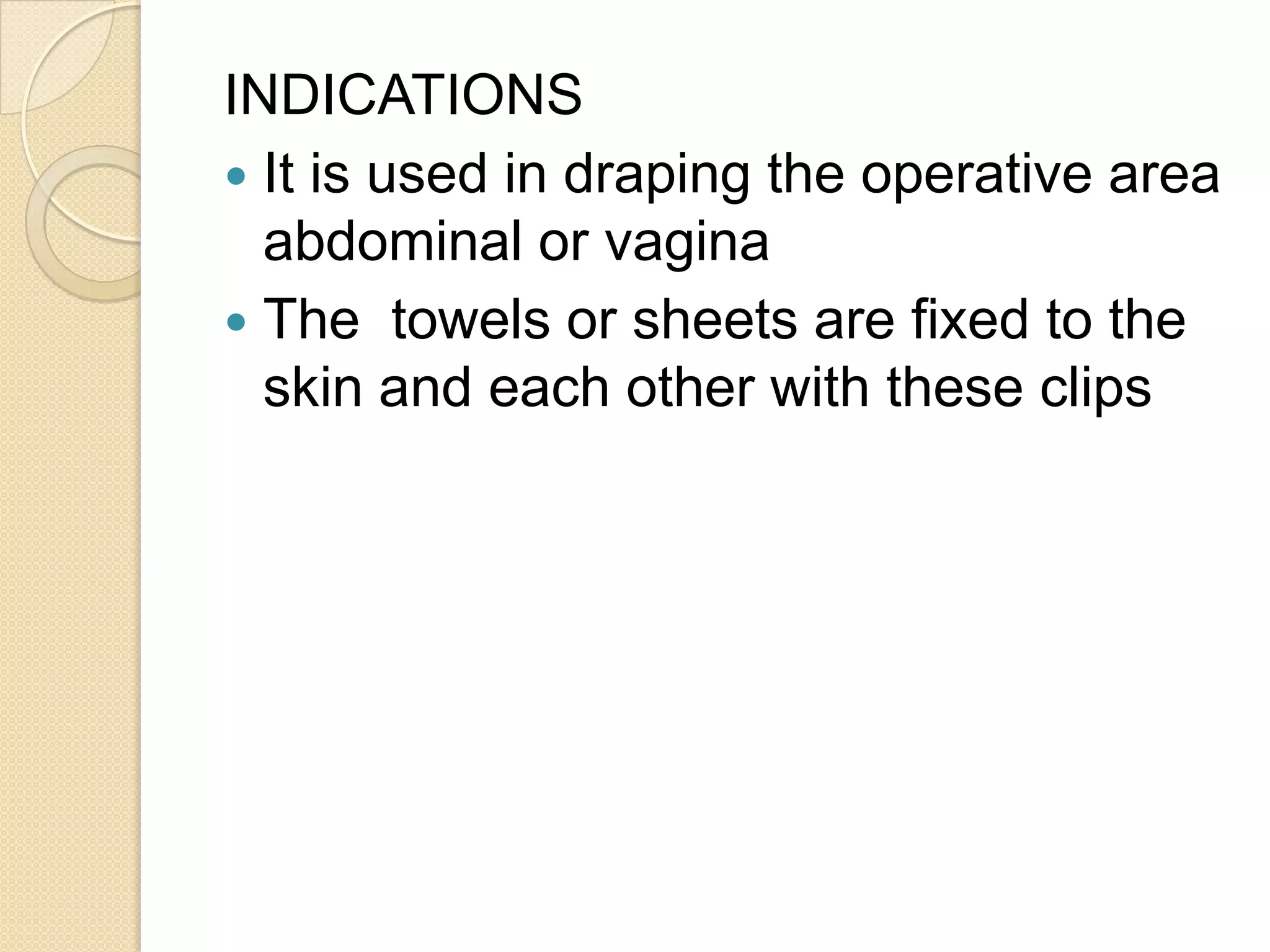INDICATIONS
 It is used in draping the operative area
abdominal or vagina
 The towels or sheets are fixed to the
skin and each other with these clips
 