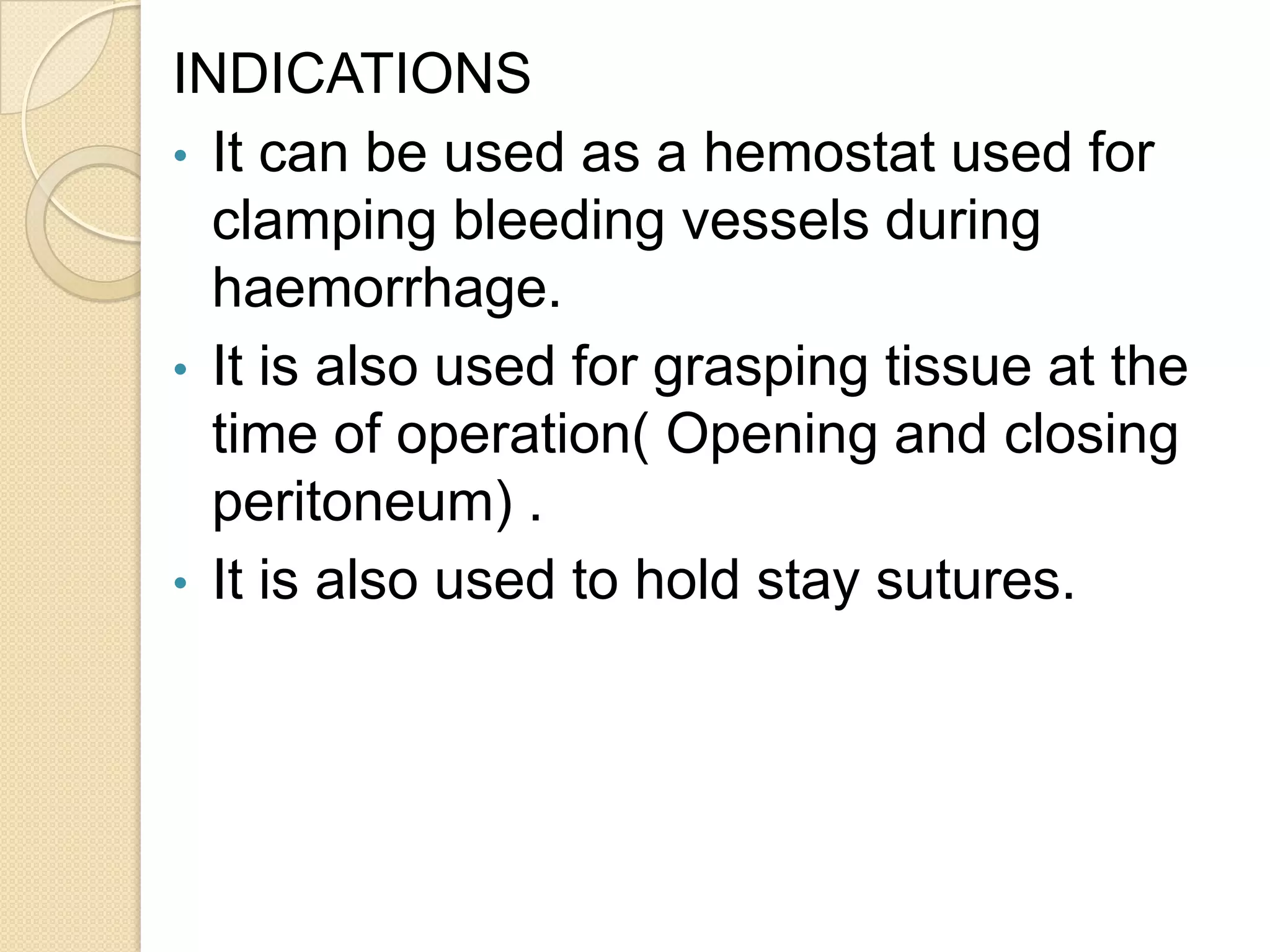 INDICATIONS
• It can be used as a hemostat used for
clamping bleeding vessels during
haemorrhage.
• It is also used for grasping tissue at the
time of operation( Opening and closing
peritoneum) .
• It is also used to hold stay sutures.
 