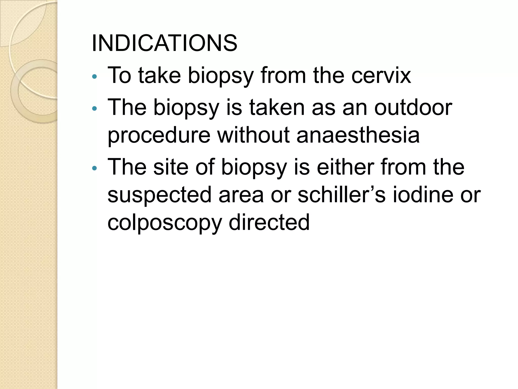 INDICATIONS
• To take biopsy from the cervix
• The biopsy is taken as an outdoor
procedure without anaesthesia
• The site of biopsy is either from the
suspected area or schiller’s iodine or
colposcopy directed
 