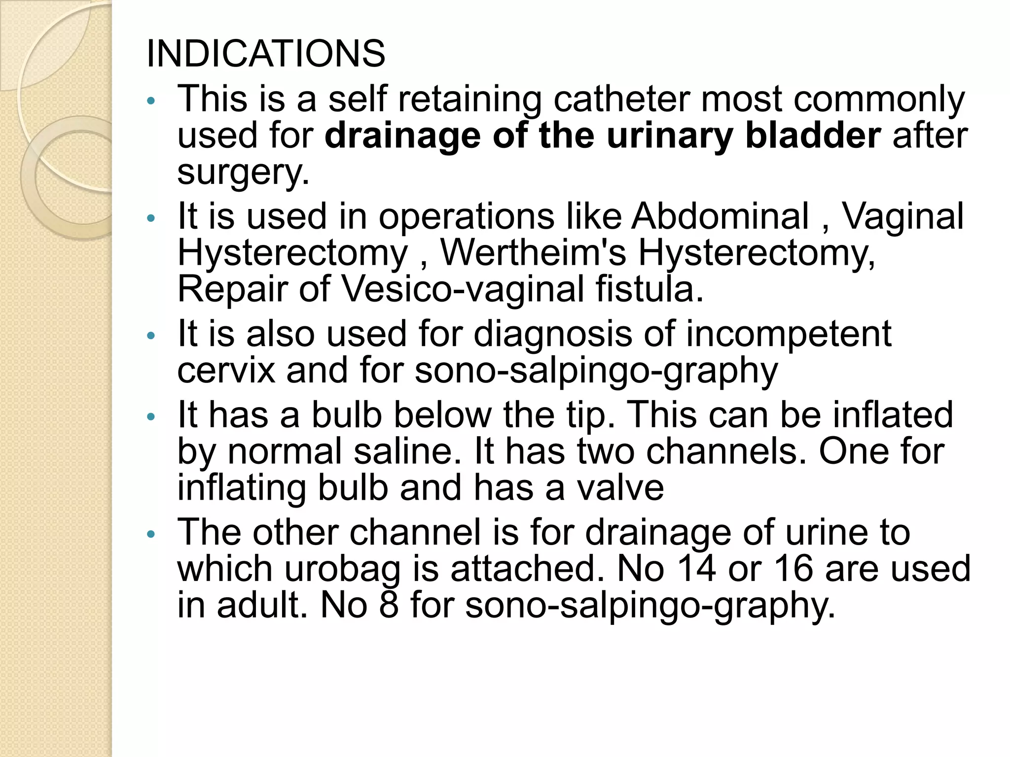 INDICATIONS
• This is a self retaining catheter most commonly
used for drainage of the urinary bladder after
surgery.
• It is used in operations like Abdominal , Vaginal
Hysterectomy , Wertheim's Hysterectomy,
Repair of Vesico-vaginal fistula.
• It is also used for diagnosis of incompetent
cervix and for sono-salpingo-graphy
• It has a bulb below the tip. This can be inflated
by normal saline. It has two channels. One for
inflating bulb and has a valve
• The other channel is for drainage of urine to
which urobag is attached. No 14 or 16 are used
in adult. No 8 for sono-salpingo-graphy.
 