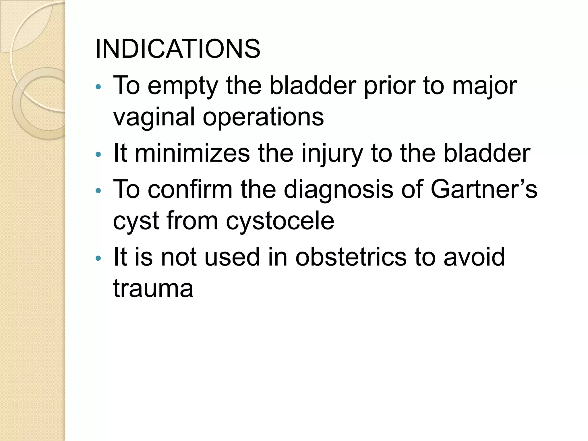 INDICATIONS
• To empty the bladder prior to major
vaginal operations
• It minimizes the injury to the bladder
• To confirm the diagnosis of Gartner’s
cyst from cystocele
• It is not used in obstetrics to avoid
trauma
 