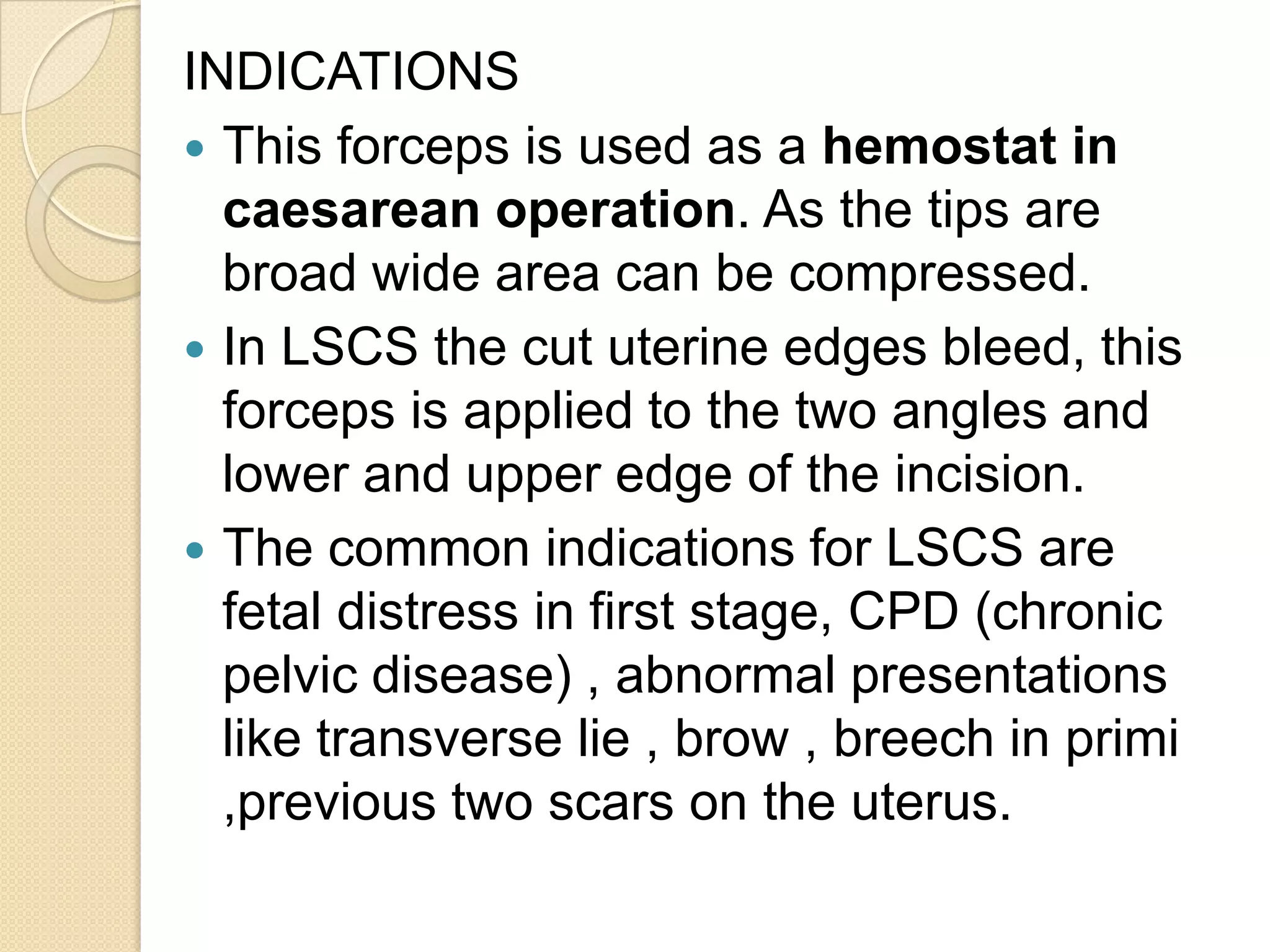 INDICATIONS
 This forceps is used as a hemostat in
caesarean operation. As the tips are
broad wide area can be compressed.
 In LSCS the cut uterine edges bleed, this
forceps is applied to the two angles and
lower and upper edge of the incision.
 The common indications for LSCS are
fetal distress in first stage, CPD (chronic
pelvic disease) , abnormal presentations
like transverse lie , brow , breech in primi
,previous two scars on the uterus.
 