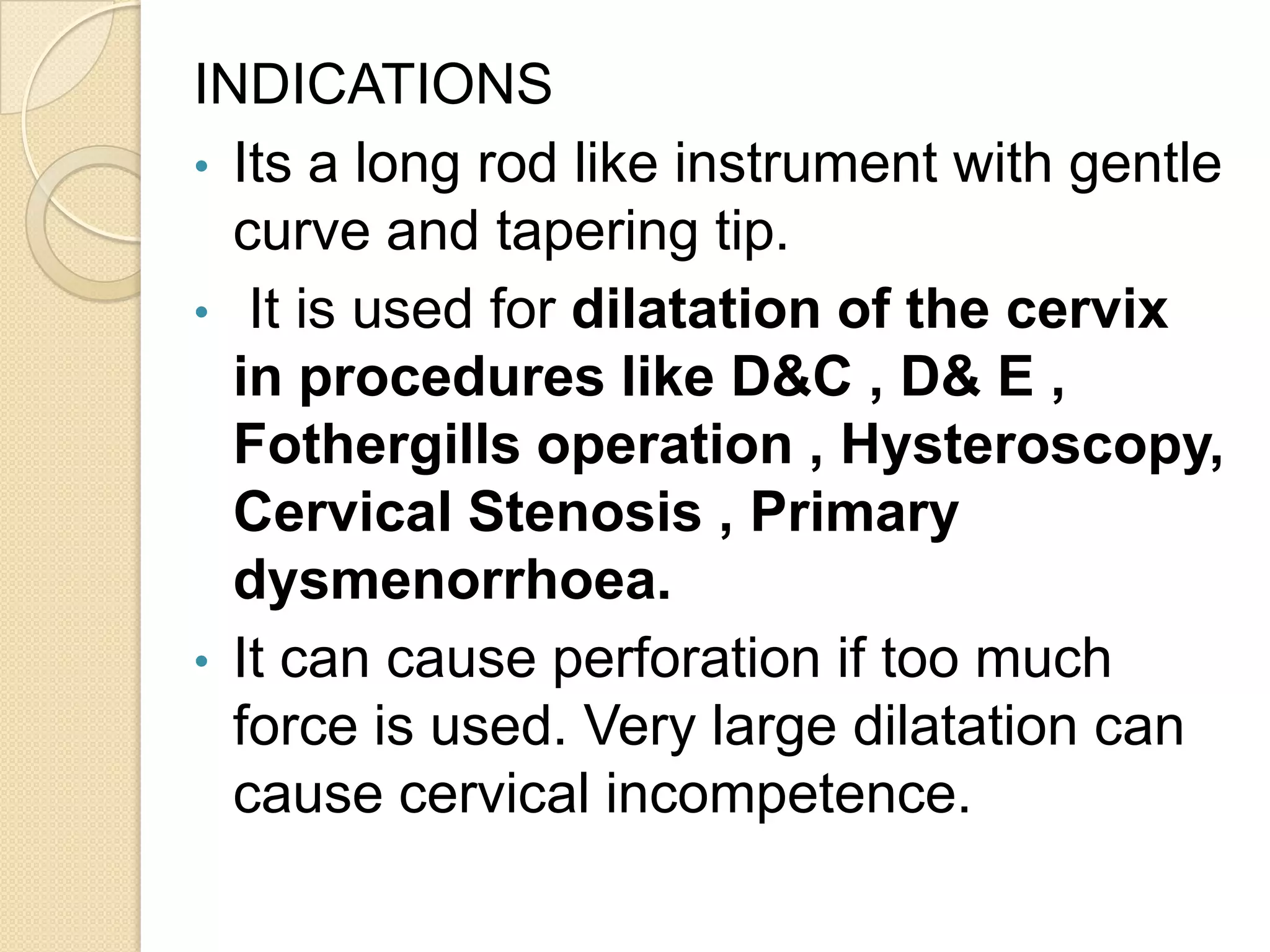 INDICATIONS
• Its a long rod like instrument with gentle
curve and tapering tip.
• It is used for dilatation of the cervix
in procedures like D&C , D& E ,
Fothergills operation , Hysteroscopy,
Cervical Stenosis , Primary
dysmenorrhoea.
• It can cause perforation if too much
force is used. Very large dilatation can
cause cervical incompetence.
 