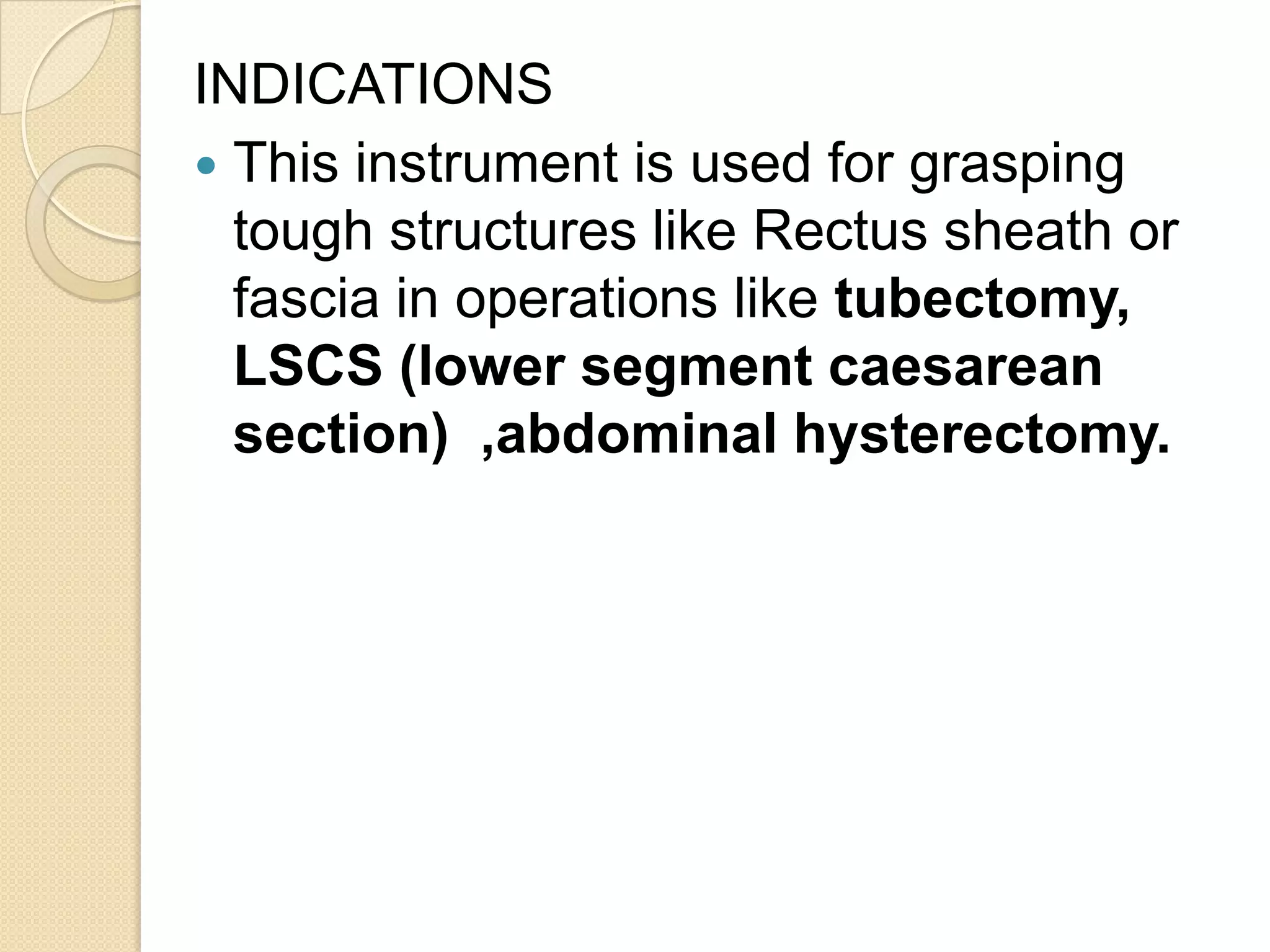 INDICATIONS
 This instrument is used for grasping
tough structures like Rectus sheath or
fascia in operations like tubectomy,
LSCS (lower segment caesarean
section) ,abdominal hysterectomy.
 