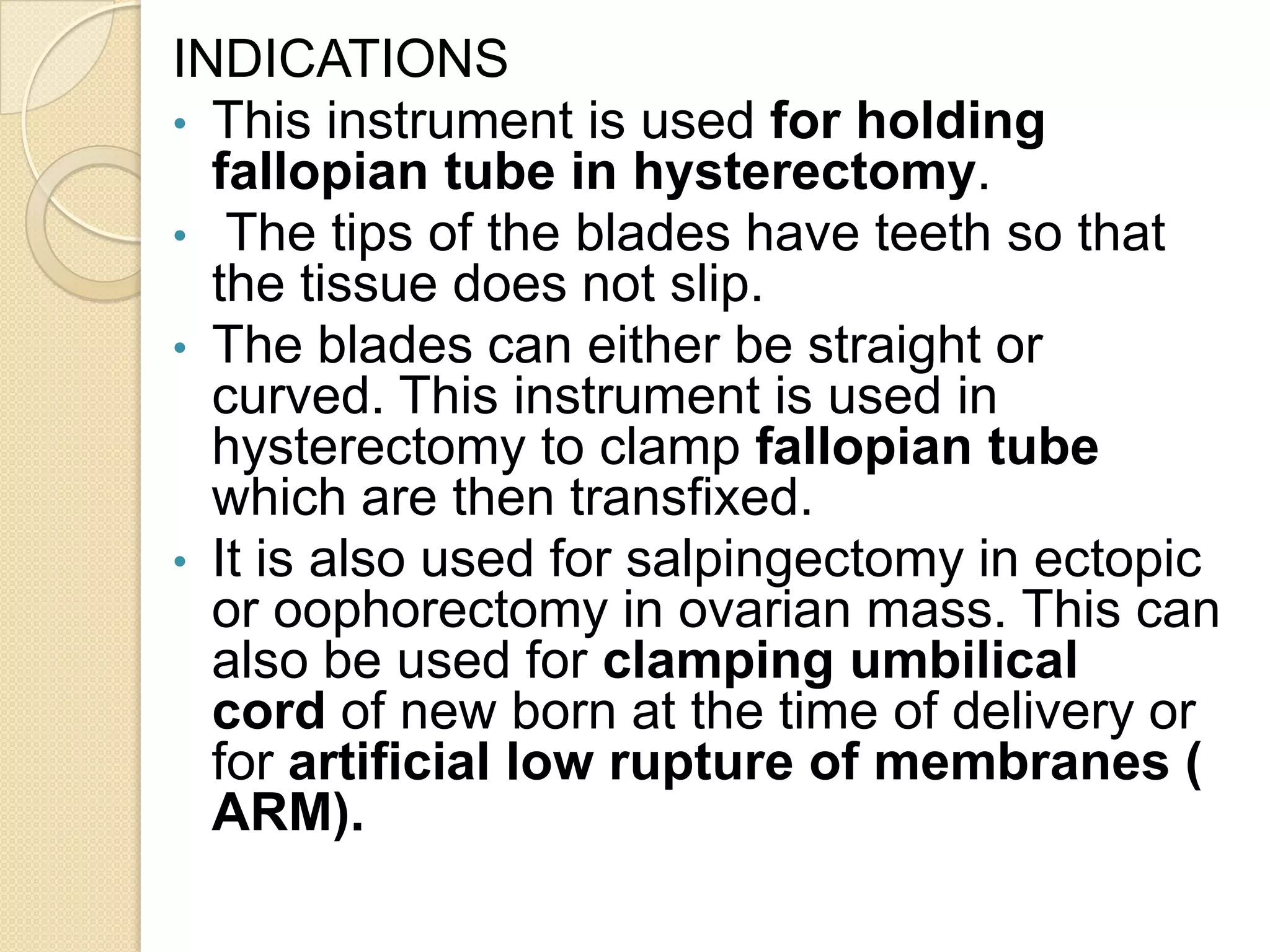INDICATIONS
• This instrument is used for holding
fallopian tube in hysterectomy.
• The tips of the blades have teeth so that
the tissue does not slip.
• The blades can either be straight or
curved. This instrument is used in
hysterectomy to clamp fallopian tube
which are then transfixed.
• It is also used for salpingectomy in ectopic
or oophorectomy in ovarian mass. This can
also be used for clamping umbilical
cord of new born at the time of delivery or
for artificial low rupture of membranes (
ARM).
 