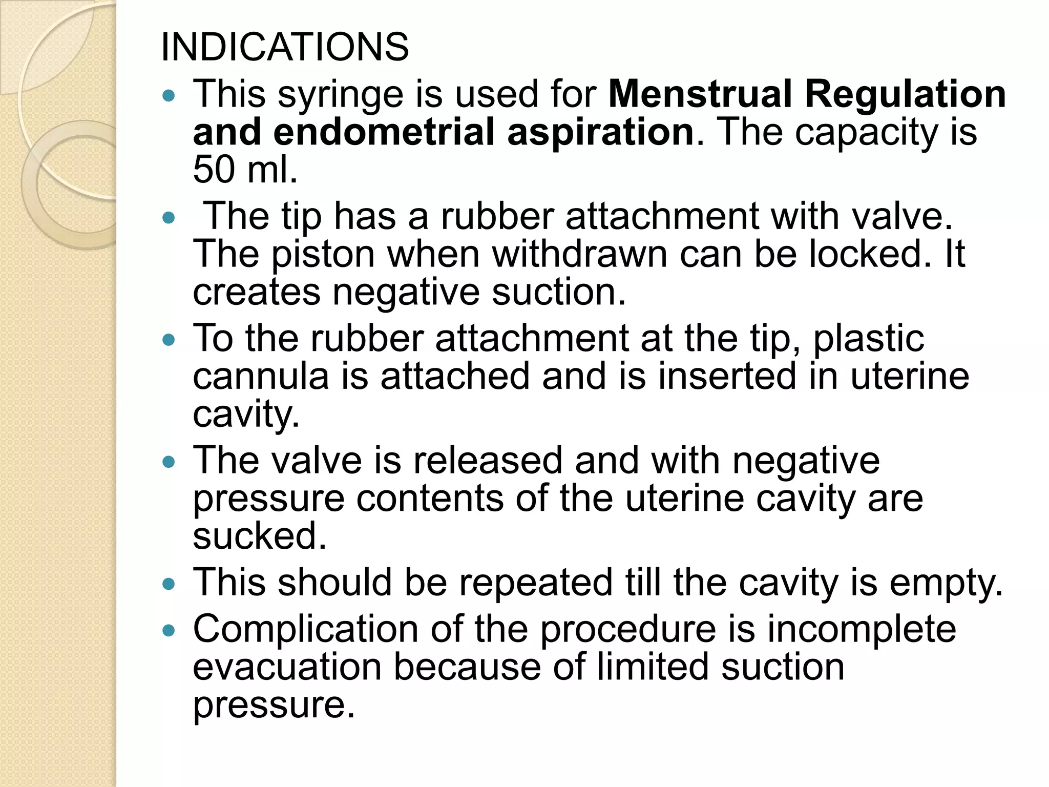 INDICATIONS
 This syringe is used for Menstrual Regulation
and endometrial aspiration. The capacity is
50 ml.
 The tip has a rubber attachment with valve.
The piston when withdrawn can be locked. It
creates negative suction.
 To the rubber attachment at the tip, plastic
cannula is attached and is inserted in uterine
cavity.
 The valve is released and with negative
pressure contents of the uterine cavity are
sucked.
 This should be repeated till the cavity is empty.
 Complication of the procedure is incomplete
evacuation because of limited suction
pressure.
 