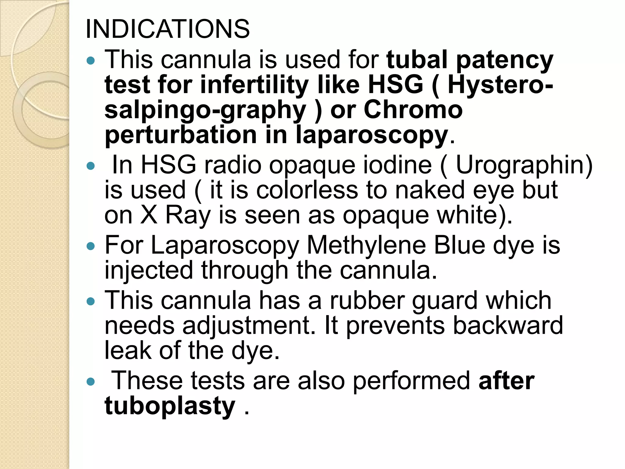 INDICATIONS
 This cannula is used for tubal patency
test for infertility like HSG ( Hystero-
salpingo-graphy ) or Chromo
perturbation in laparoscopy.
 In HSG radio opaque iodine ( Urographin)
is used ( it is colorless to naked eye but
on X Ray is seen as opaque white).
 For Laparoscopy Methylene Blue dye is
injected through the cannula.
 This cannula has a rubber guard which
needs adjustment. It prevents backward
leak of the dye.
 These tests are also performed after
tuboplasty .
 