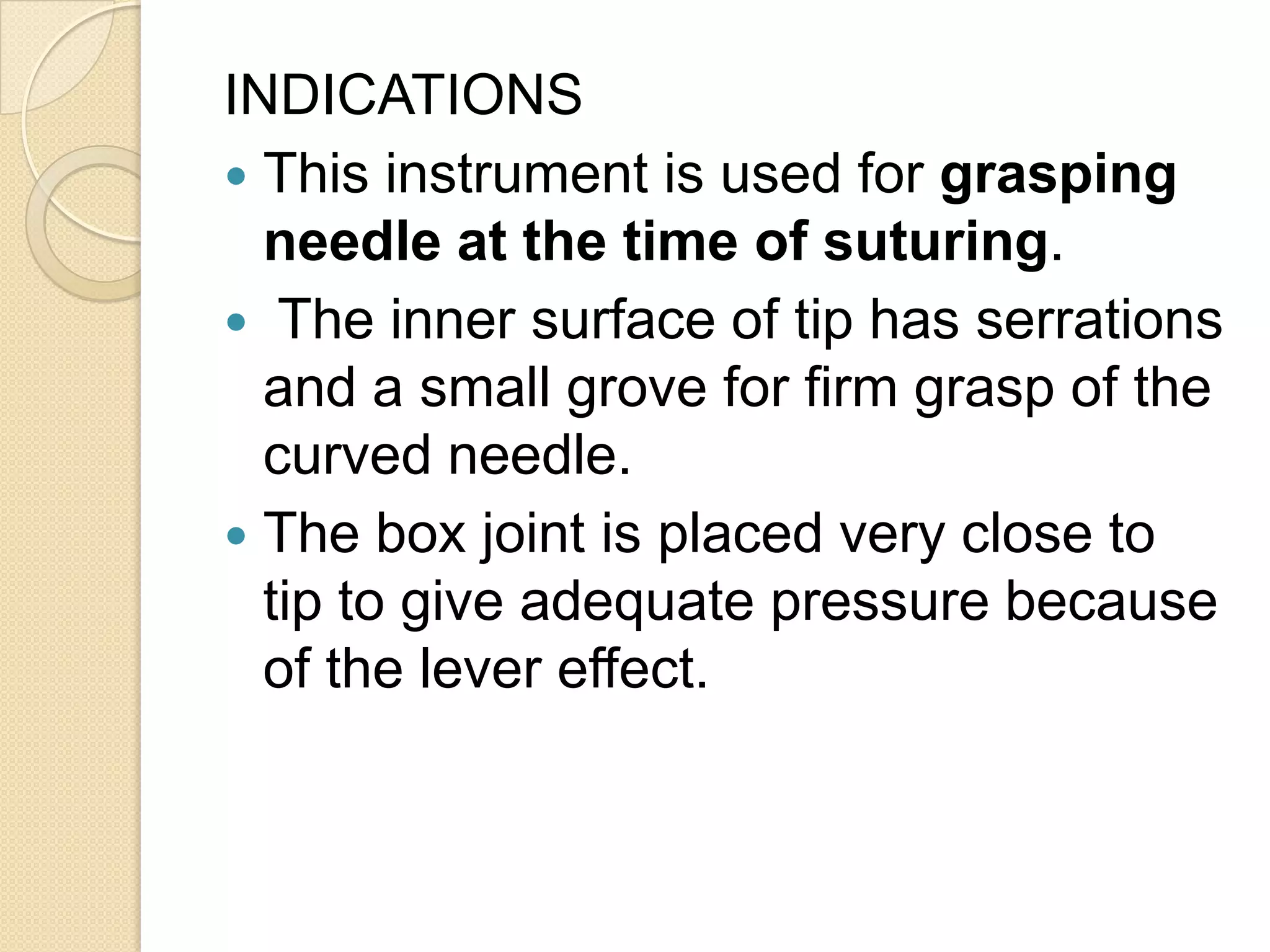 INDICATIONS
 This instrument is used for grasping
needle at the time of suturing.
 The inner surface of tip has serrations
and a small grove for firm grasp of the
curved needle.
 The box joint is placed very close to
tip to give adequate pressure because
of the lever effect.
 