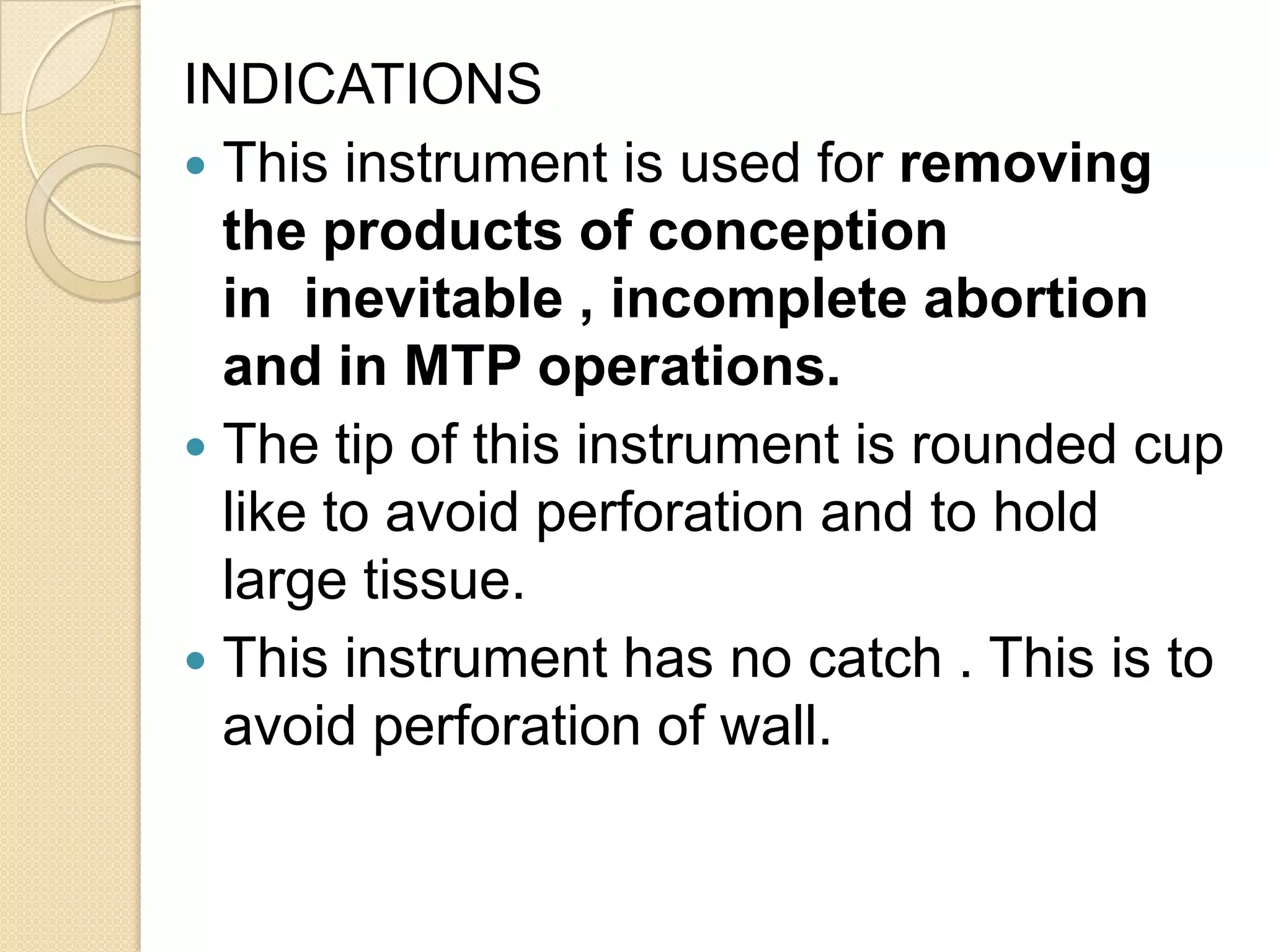 INDICATIONS
 This instrument is used for removing
the products of conception
in inevitable , incomplete abortion
and in MTP operations.
 The tip of this instrument is rounded cup
like to avoid perforation and to hold
large tissue.
 This instrument has no catch . This is to
avoid perforation of wall.
 
