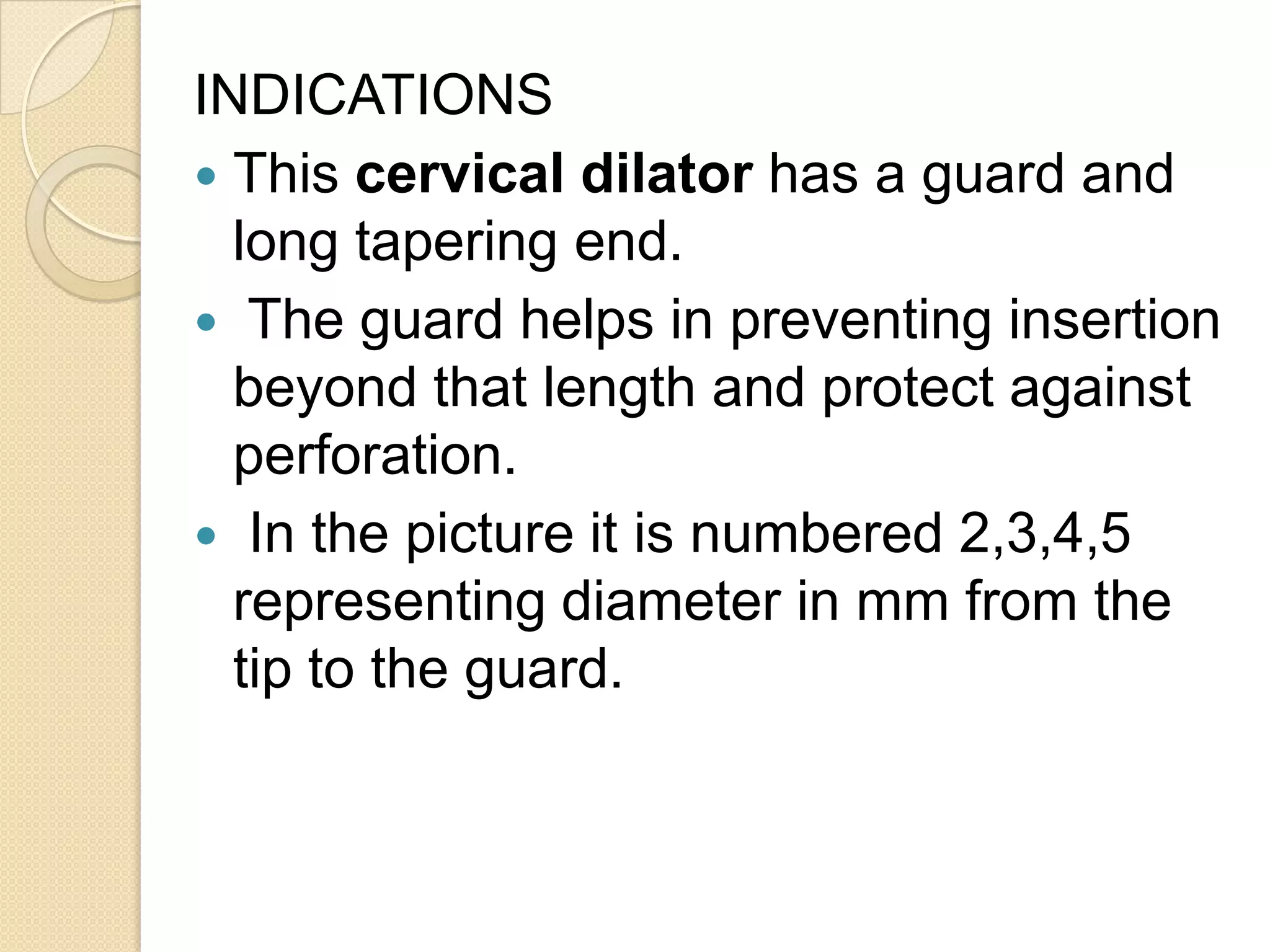 INDICATIONS
 This cervical dilator has a guard and
long tapering end.
 The guard helps in preventing insertion
beyond that length and protect against
perforation.
 In the picture it is numbered 2,3,4,5
representing diameter in mm from the
tip to the guard.
 