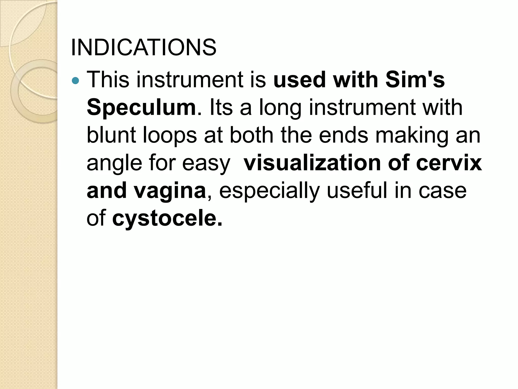 INDICATIONS
 This instrument is used with Sim's
Speculum. Its a long instrument with
blunt loops at both the ends making an
angle for easy visualization of cervix
and vagina, especially useful in case
of cystocele.
 