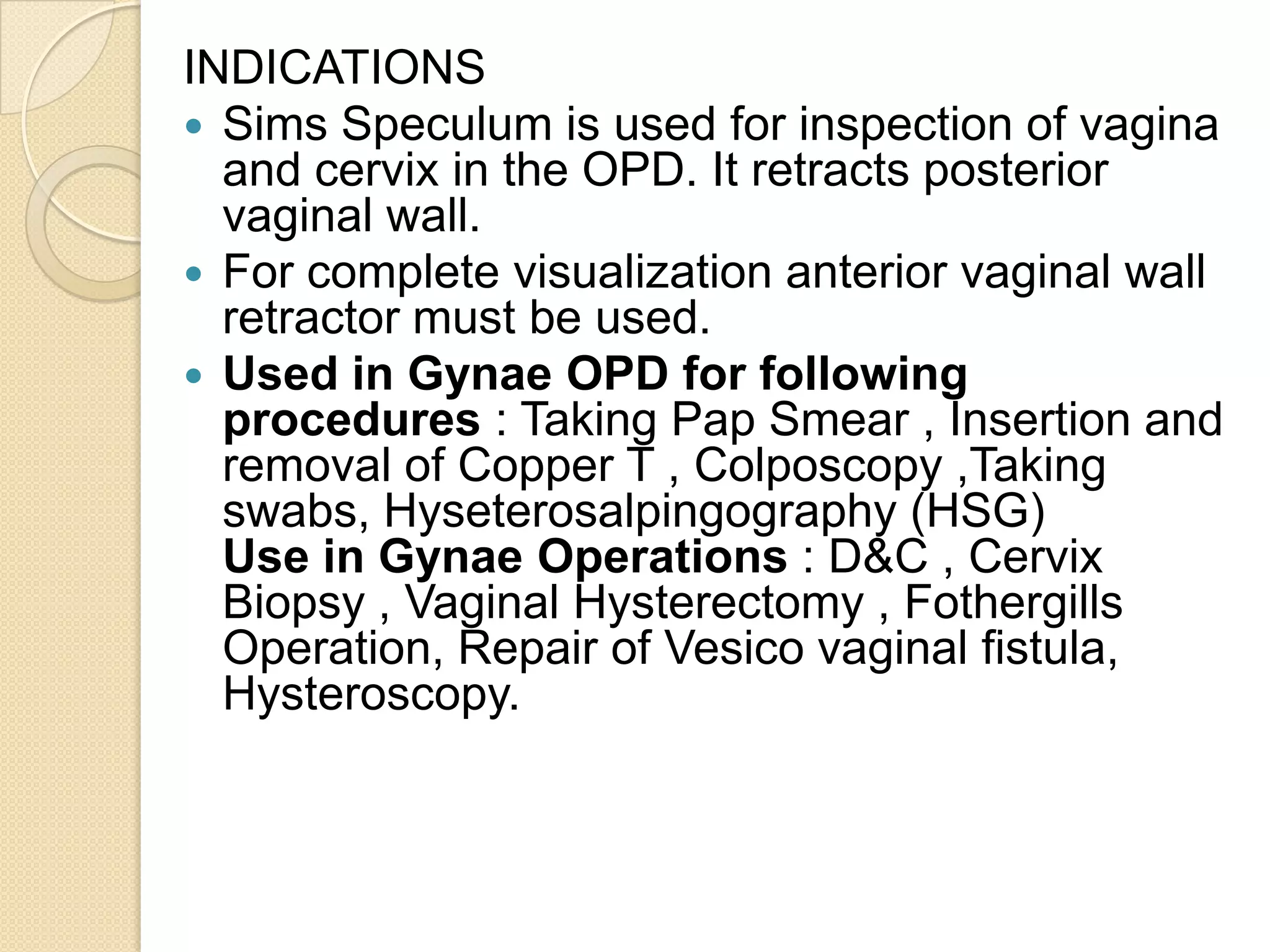 INDICATIONS
 Sims Speculum is used for inspection of vagina
and cervix in the OPD. It retracts posterior
vaginal wall.
 For complete visualization anterior vaginal wall
retractor must be used.
 Used in Gynae OPD for following
procedures : Taking Pap Smear , Insertion and
removal of Copper T , Colposcopy ,Taking
swabs, Hyseterosalpingography (HSG)
Use in Gynae Operations : D&C , Cervix
Biopsy , Vaginal Hysterectomy , Fothergills
Operation, Repair of Vesico vaginal fistula,
Hysteroscopy.
 