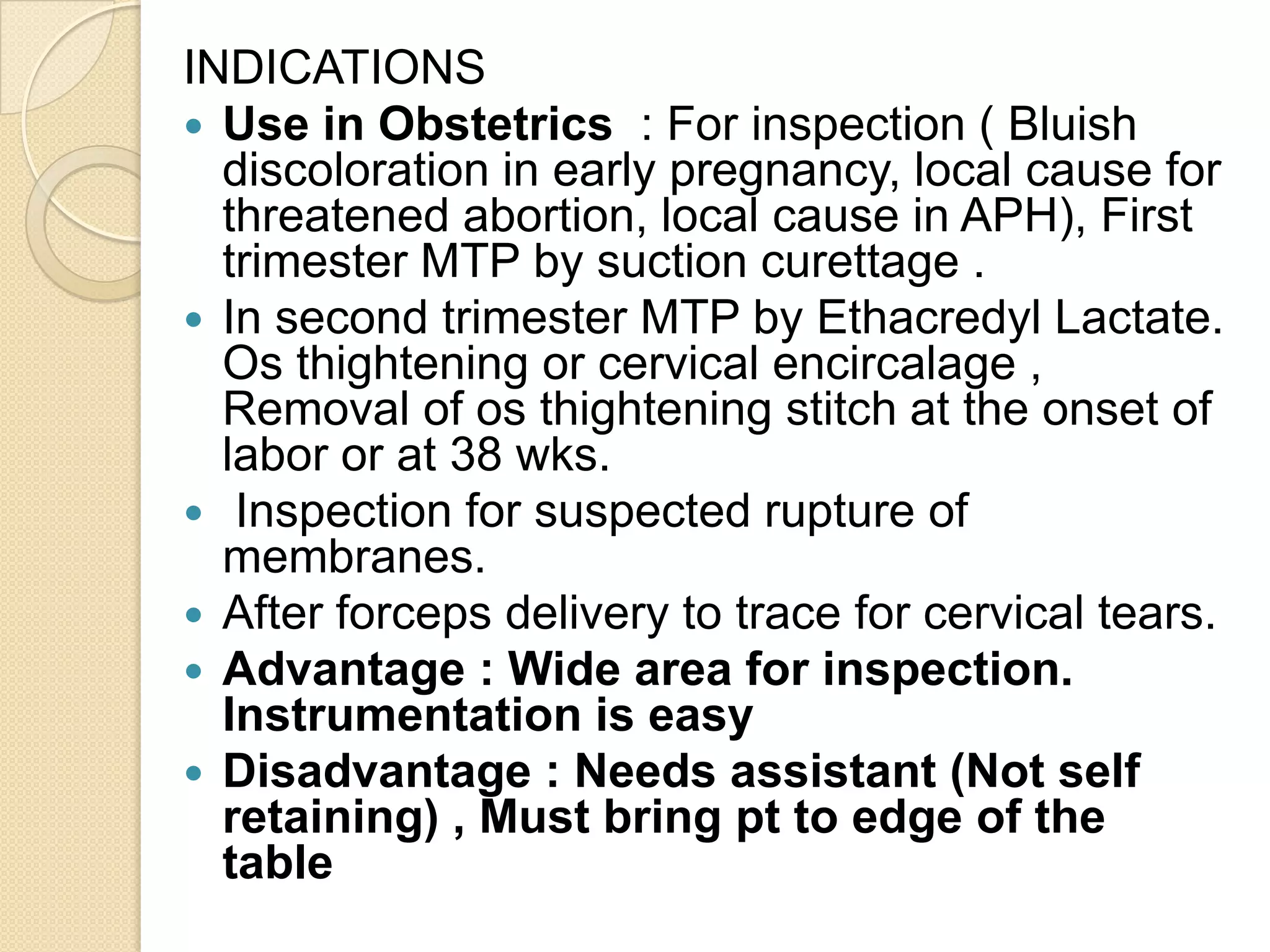 INDICATIONS
 Use in Obstetrics : For inspection ( Bluish
discoloration in early pregnancy, local cause for
threatened abortion, local cause in APH), First
trimester MTP by suction curettage .
 In second trimester MTP by Ethacredyl Lactate.
Os thightening or cervical encircalage ,
Removal of os thightening stitch at the onset of
labor or at 38 wks.
 Inspection for suspected rupture of
membranes.
 After forceps delivery to trace for cervical tears.
 Advantage : Wide area for inspection.
Instrumentation is easy
 Disadvantage : Needs assistant (Not self
retaining) , Must bring pt to edge of the
table
 