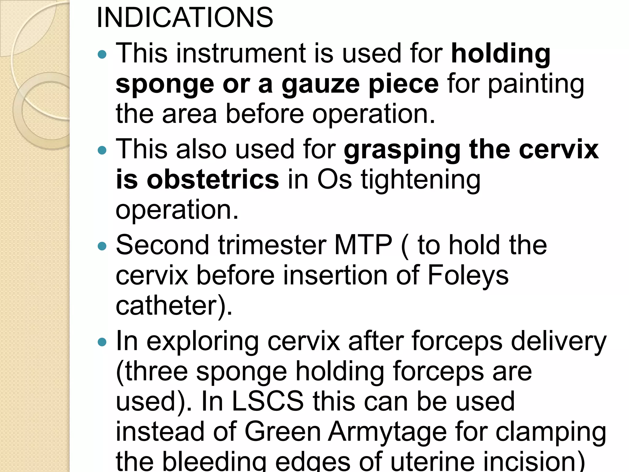 INDICATIONS
 This instrument is used for holding
sponge or a gauze piece for painting
the area before operation.
 This also used for grasping the cervix
is obstetrics in Os tightening
operation.
 Second trimester MTP ( to hold the
cervix before insertion of Foleys
catheter).
 In exploring cervix after forceps delivery
(three sponge holding forceps are
used). In LSCS this can be used
instead of Green Armytage for clamping
the bleeding edges of uterine incision)
 