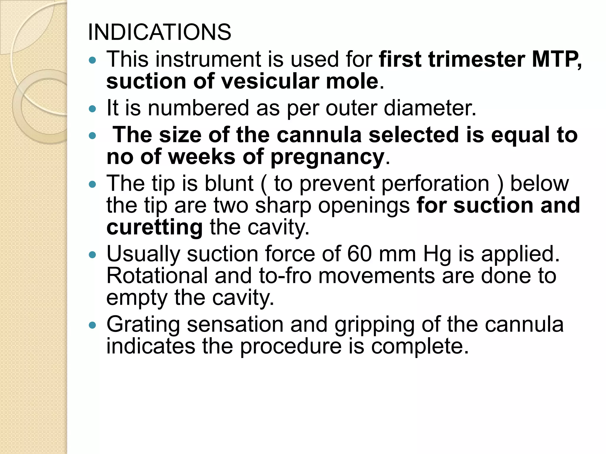 INDICATIONS
 This instrument is used for first trimester MTP,
suction of vesicular mole.
 It is numbered as per outer diameter.
 The size of the cannula selected is equal to
no of weeks of pregnancy.
 The tip is blunt ( to prevent perforation ) below
the tip are two sharp openings for suction and
curetting the cavity.
 Usually suction force of 60 mm Hg is applied.
Rotational and to-fro movements are done to
empty the cavity.
 Grating sensation and gripping of the cannula
indicates the procedure is complete.
 
