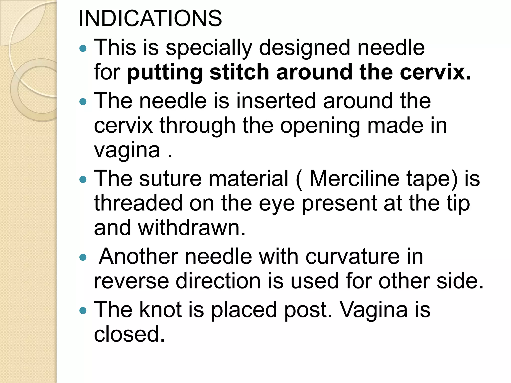 INDICATIONS
 This is specially designed needle
for putting stitch around the cervix.
 The needle is inserted around the
cervix through the opening made in
vagina .
 The suture material ( Merciline tape) is
threaded on the eye present at the tip
and withdrawn.
 Another needle with curvature in
reverse direction is used for other side.
 The knot is placed post. Vagina is
closed.
 