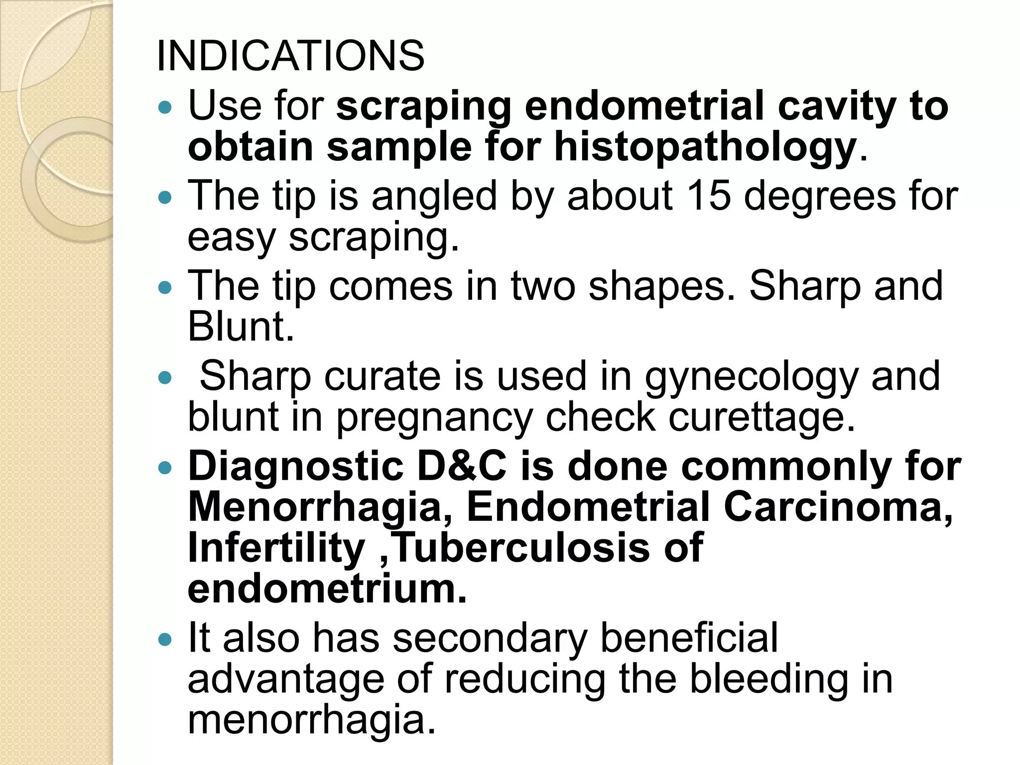 INDICATIONS
 Use for scraping endometrial cavity to
obtain sample for histopathology.
 The tip is angled by about 15 degrees for
easy scraping.
 The tip comes in two shapes. Sharp and
Blunt.
 Sharp curate is used in gynecology and
blunt in pregnancy check curettage.
 Diagnostic D&C is done commonly for
Menorrhagia, Endometrial Carcinoma,
Infertility ,Tuberculosis of
endometrium.
 It also has secondary beneficial
advantage of reducing the bleeding in
menorrhagia.
 