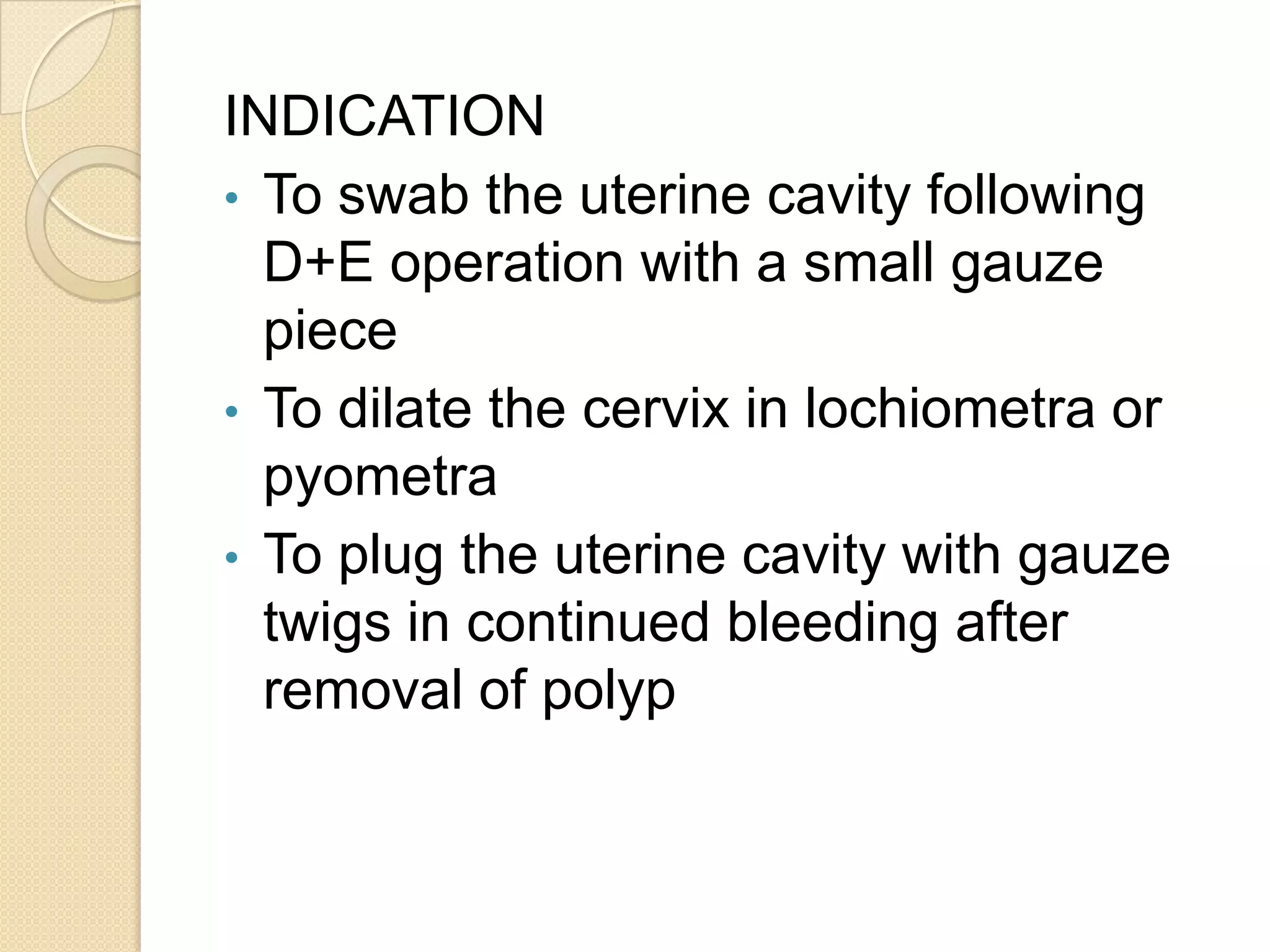 INDICATION
• To swab the uterine cavity following
D+E operation with a small gauze
piece
• To dilate the cervix in lochiometra or
pyometra
• To plug the uterine cavity with gauze
twigs in continued bleeding after
removal of polyp
 