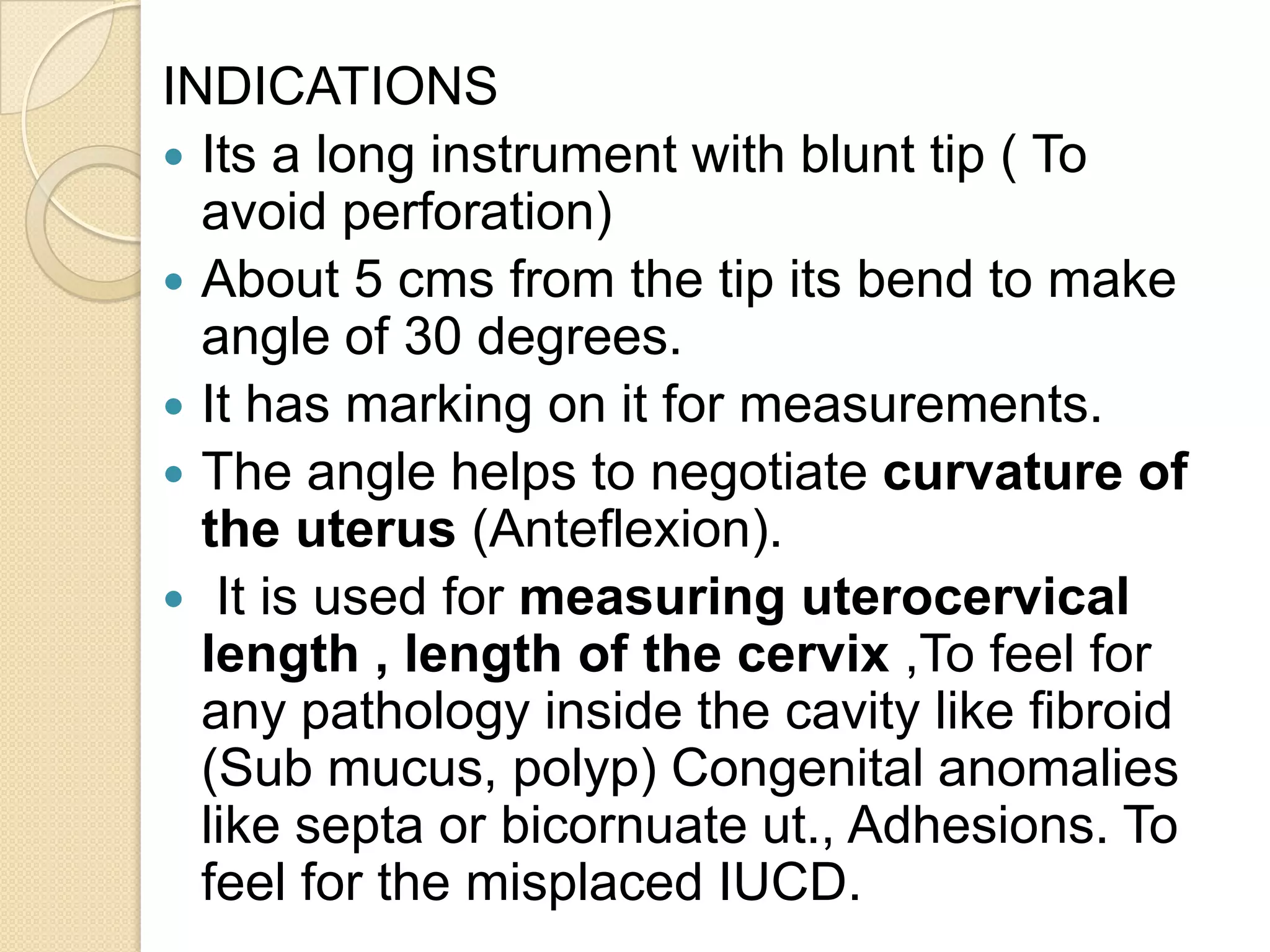 INDICATIONS
 Its a long instrument with blunt tip ( To
avoid perforation)
 About 5 cms from the tip its bend to make
angle of 30 degrees.
 It has marking on it for measurements.
 The angle helps to negotiate curvature of
the uterus (Anteflexion).
 It is used for measuring uterocervical
length , length of the cervix ,To feel for
any pathology inside the cavity like fibroid
(Sub mucus, polyp) Congenital anomalies
like septa or bicornuate ut., Adhesions. To
feel for the misplaced IUCD.
 