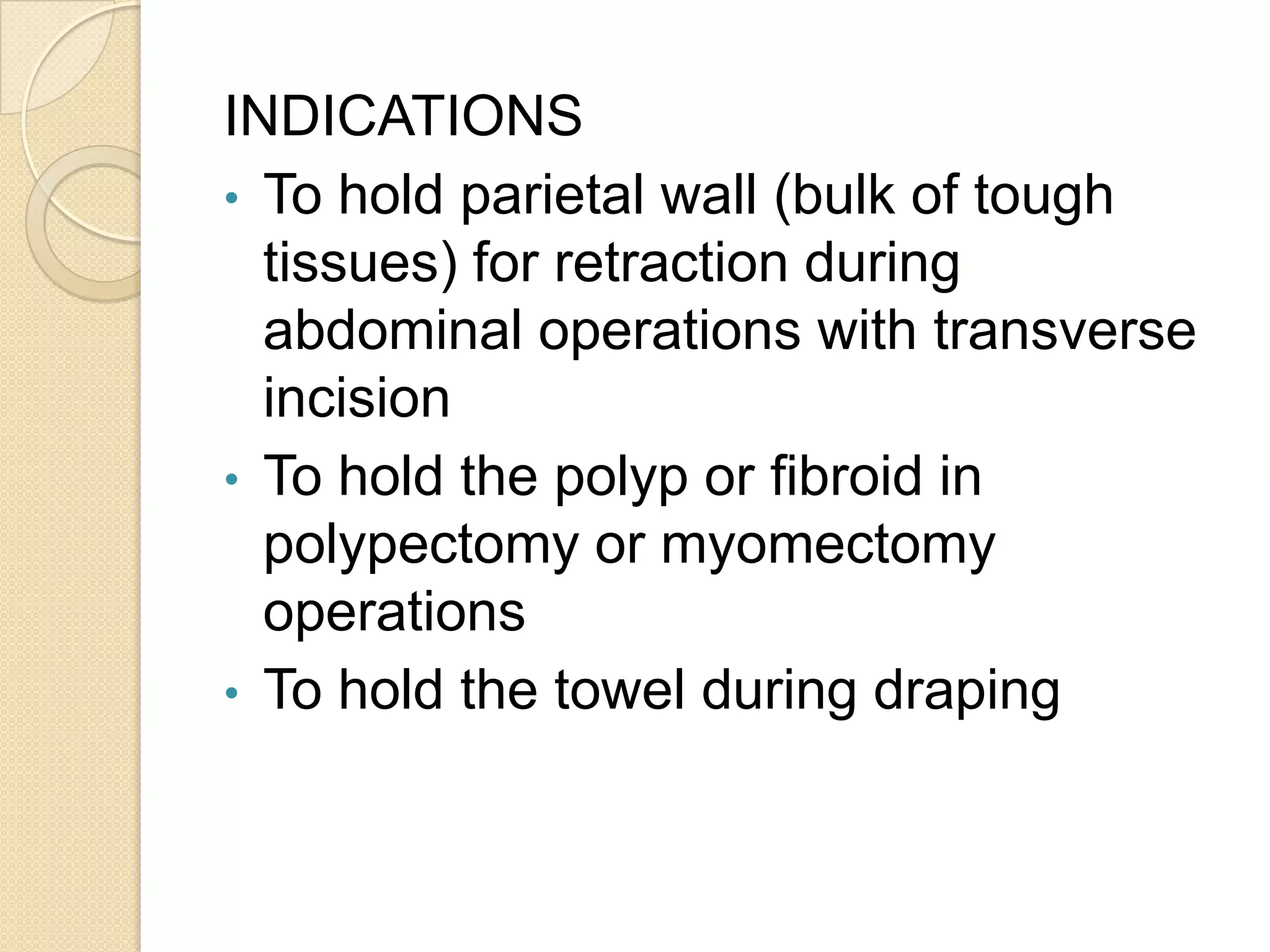 INDICATIONS
• To hold parietal wall (bulk of tough
tissues) for retraction during
abdominal operations with transverse
incision
• To hold the polyp or fibroid in
polypectomy or myomectomy
operations
• To hold the towel during draping
 