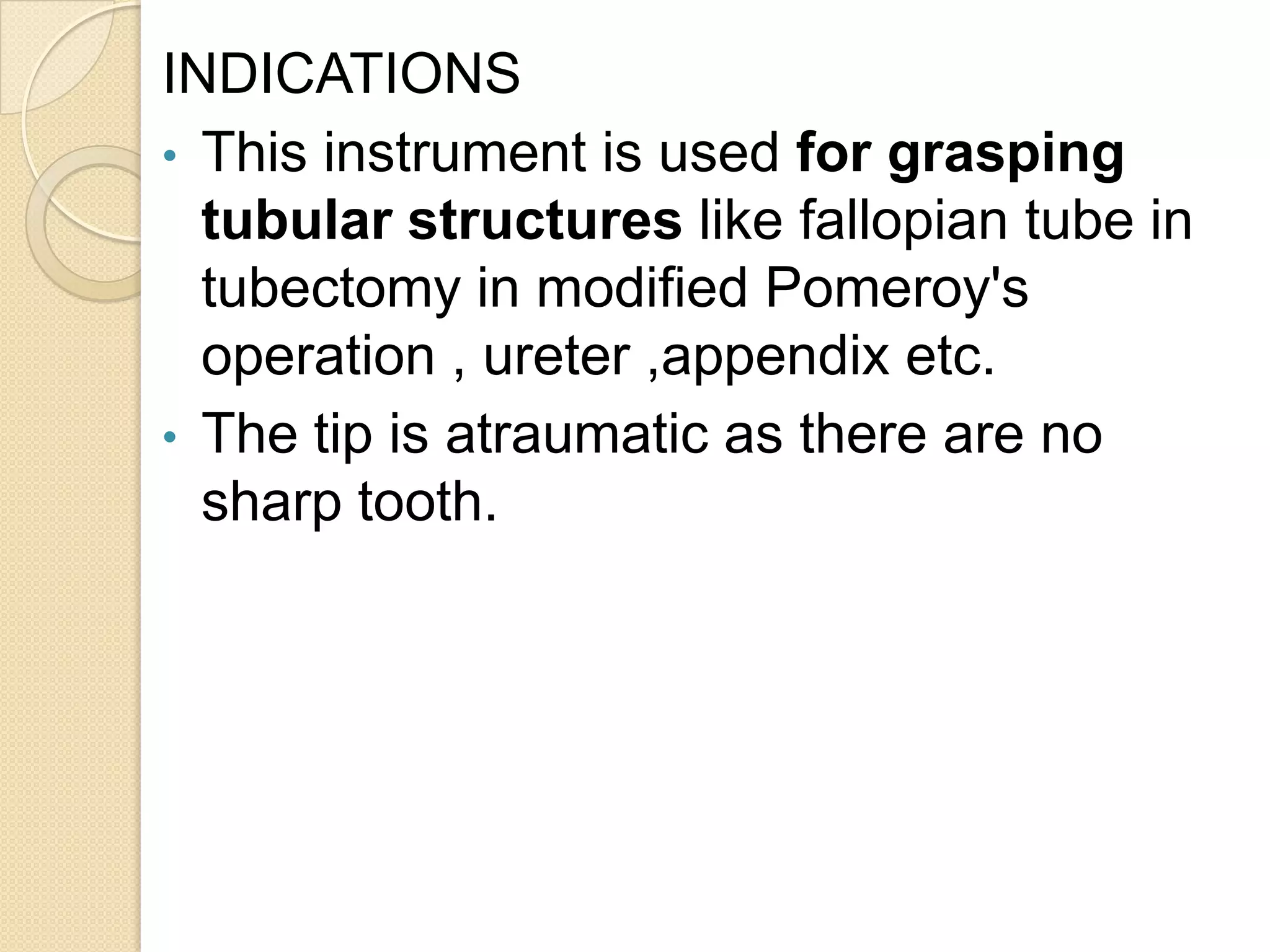 INDICATIONS
• This instrument is used for grasping
tubular structures like fallopian tube in
tubectomy in modified Pomeroy's
operation , ureter ,appendix etc.
• The tip is atraumatic as there are no
sharp tooth.
 