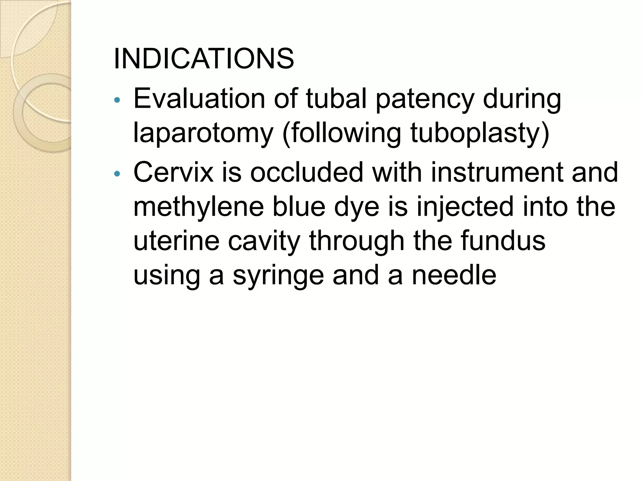 INDICATIONS
• Evaluation of tubal patency during
laparotomy (following tuboplasty)
• Cervix is occluded with instrument and
methylene blue dye is injected into the
uterine cavity through the fundus
using a syringe and a needle
 