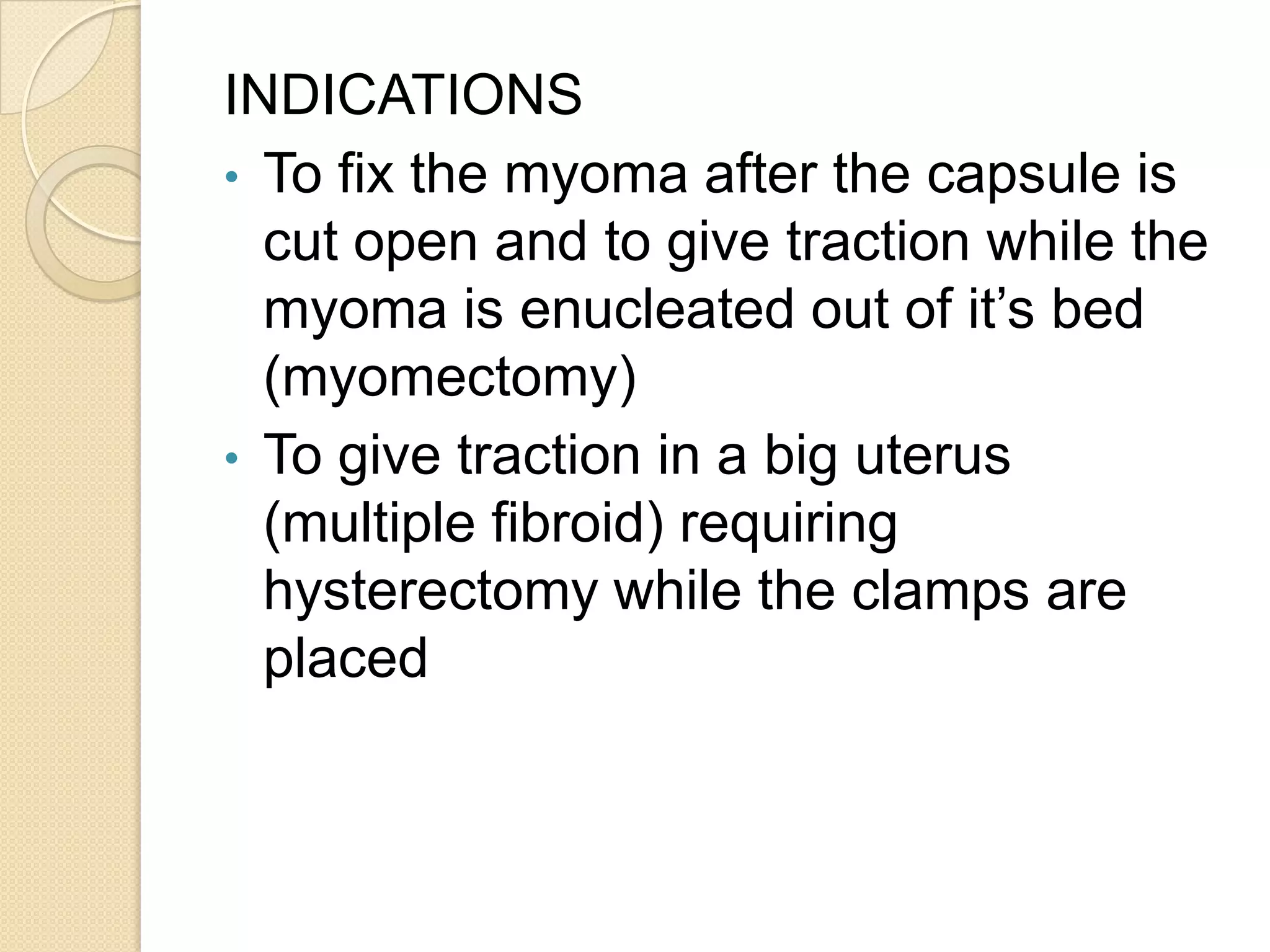 INDICATIONS
• To fix the myoma after the capsule is
cut open and to give traction while the
myoma is enucleated out of it’s bed
(myomectomy)
• To give traction in a big uterus
(multiple fibroid) requiring
hysterectomy while the clamps are
placed
 