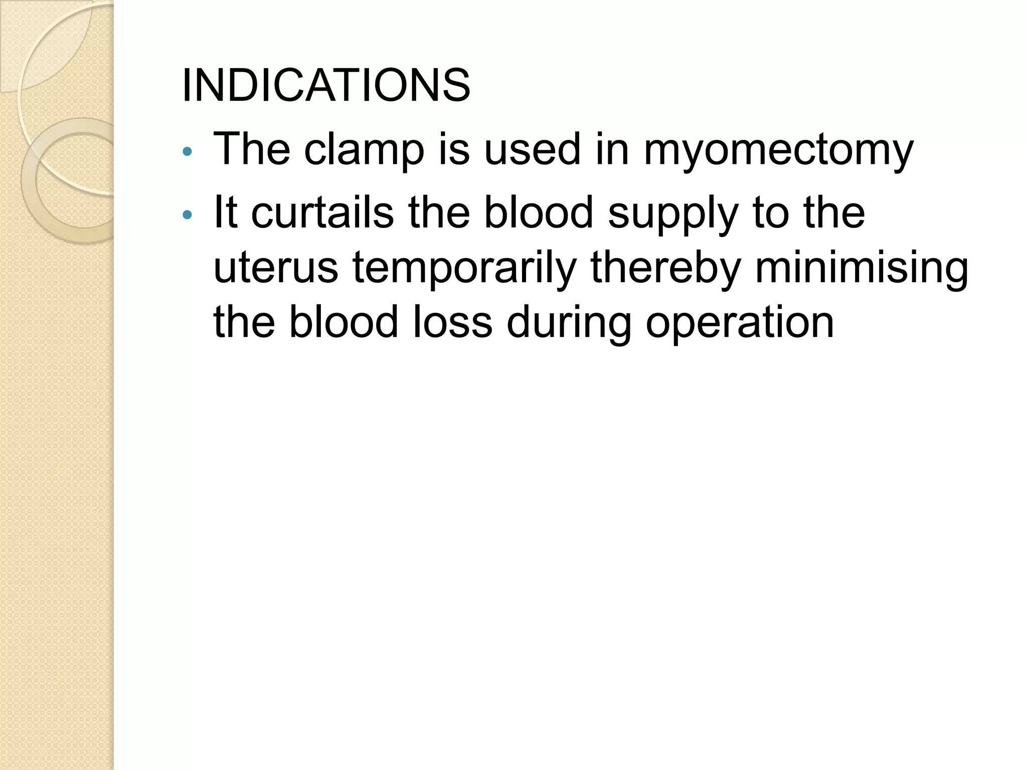 INDICATIONS
• The clamp is used in myomectomy
• It curtails the blood supply to the
uterus temporarily thereby minimising
the blood loss during operation
 