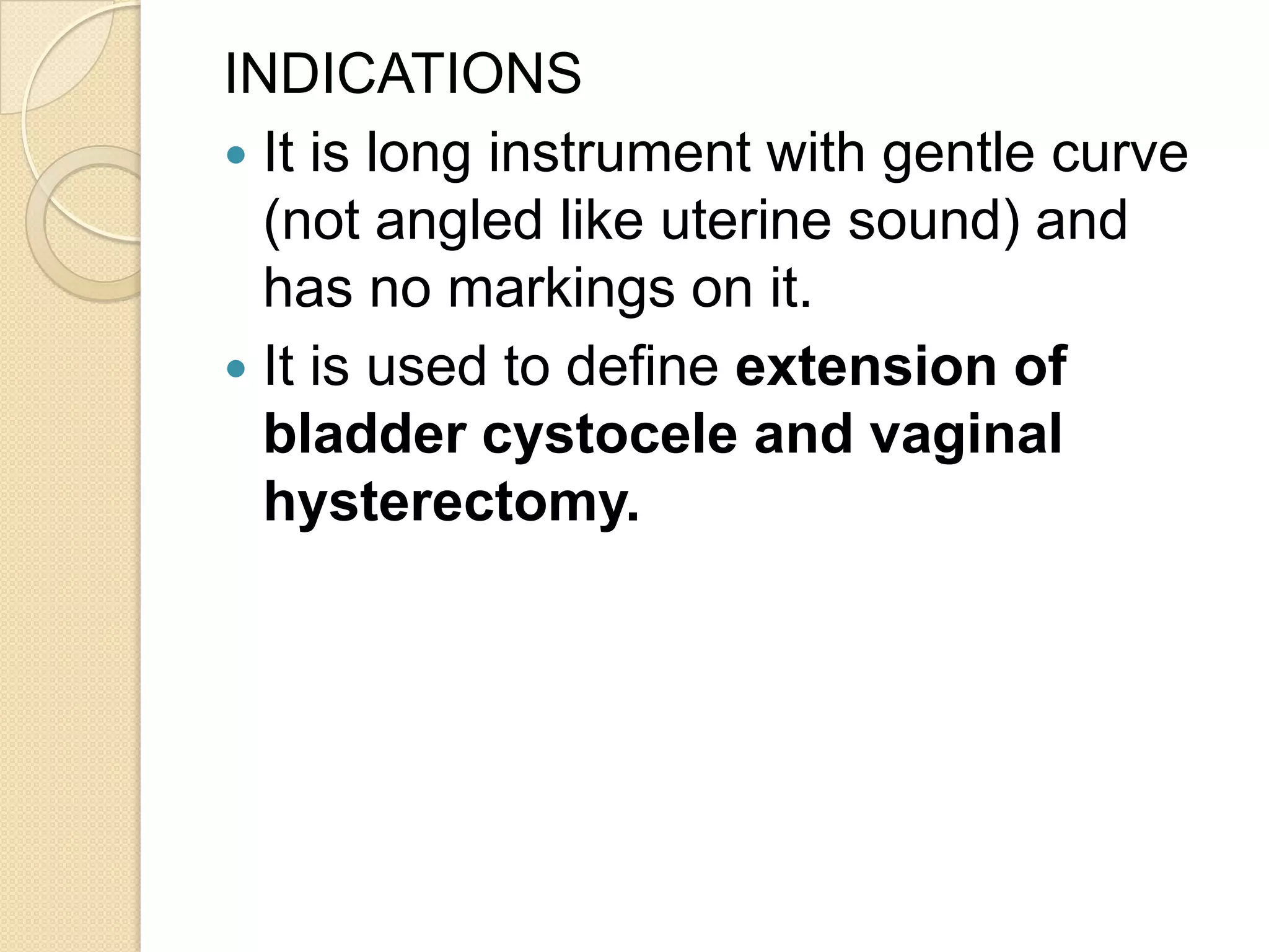 INDICATIONS
 It is long instrument with gentle curve
(not angled like uterine sound) and
has no markings on it.
 It is used to define extension of
bladder cystocele and vaginal
hysterectomy.
 