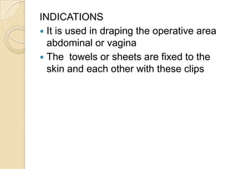 INDICATIONS
 It is used in draping the operative area
abdominal or vagina
 The towels or sheets are fixed to the
skin an...