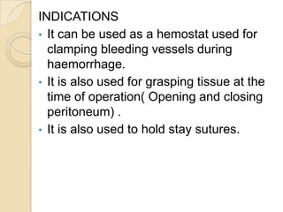 INDICATIONS
• It can be used as a hemostat used for
clamping bleeding vessels during
haemorrhage.
• It is also used for gr...