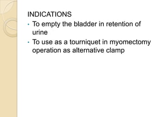 INDICATIONS
• To empty the bladder in retention of
urine
• To use as a tourniquet in myomectomy
operation as alternative c...