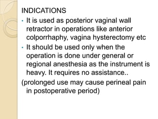 INDICATIONS
• It is used as posterior vaginal wall
retractor in operations like anterior
colporrhaphy, vagina hysterectomy...
