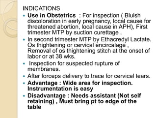 INDICATIONS
 Use in Obstetrics : For inspection ( Bluish
discoloration in early pregnancy, local cause for
threatened abo...