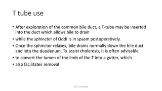 T tube use
• After exploration of the common bile duct, a T-tube may be inserted
into the duct which allows bile to drain
•
•
while the sphincter of Oddi
Once the sphincter relaxes,
and into the duodenum. To
is in spasm postoperatively.
bile drains normally down the bile duct
assist choleresis, it is often advisable
which•
•
to convert the
also facilitates
lumen of
removal
the limb of the T into a gutter,
TONY 2010 MBBS
 