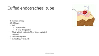 Cuffed endotracheal tube
To maintain airway
6.5-8.5 (size)
• Cuff
•
•
Px aspiration
To keep it in position
• Filled with air (not with NS as it may aspirate if
ruptures)
Uncuffed in paeds
In head injury (GCS <8)
•
•
TONY 2010 MBBS
 