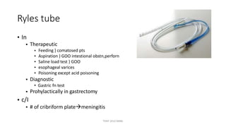 Ryles tube
• In
• Therapeutic
•
•
•
•
•
Feeding } comatosed pts
Aspiration } GOO intestional obstn,perforn
Saline load test } GOO
esophageal varices
Poisoning except acid poisoning
• Diagnostic
• Gastric fn test
Prohylactically in gastrectomy•
c/I
•
•
# of cribriform platemeningitis
TONY 2010 MBBS
 