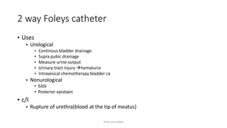 2 way Foleys catheter
• Uses
• Urological
•
•
•
•
•
Continous bladder drainage
Supra pubic drainage
Measure urine output
Urinary tract injury hematuria
Intravesical chemotherapy bladder ca
• Nonurological
• EASI
• Posterior epistaxis
• c/I
• Rupture of urethra(blood at the tip of meatus)
TONY 2010 MBBS
 