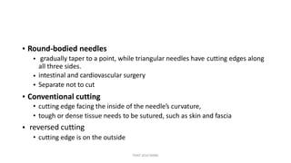 • Round-bodied needles
• gradually taper to a point, while triangular needles have
all three sides.
intestinal and cardiovascular surgery
Separate not to cut
cutting edges along
•
•
• Conventional cutting
• cutting edge facing the inside of the needle’s curvature,
• tough or dense tissue needs to be sutured, such as skin and fascia
reversed cutting
• cutting edge is on the outside
•
TONY 2010 MBBS
 