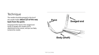 Technique
The needle should be grasped in the tip of
the needle holder about 2/3 of the way
back from the point.
Grasping further back at the swaged end
tends to weaken the needle and its
attachment to the suture, and you are likely
to bend the needle.
TONY 2010 MBBS
 