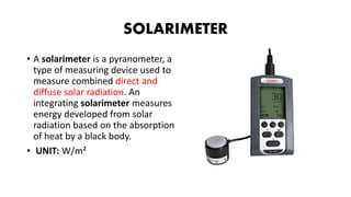 SOLARIMETER
• A solarimeter is a pyranometer, a
type of measuring device used to
measure combined direct and
diffuse solar radiation. An
integrating solarimeter measures
energy developed from solar
radiation based on the absorption
of heat by a black body.
• UNIT: W/m²
 