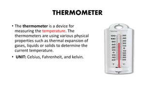 THERMOMETER
• The thermometer is a device for
measuring the temperature. The
thermometers are using various physical
properties such as thermal expansion of
gases, liquids or solids to determine the
current temperature.
• UNIT: Celsius, Fahrenheit, and kelvin.
 