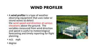 WIND PROFILER
• A wind profiler is a type of weather
observing equipment that uses radar or
sound waves to detect
the wind speed and direction at various
elevations above the ground. The
variables measured from wind direction
and speed is useful to meteorological
forecasting and timely reporting for flight
planning.
• m/s mph
• degree
 
