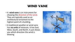 WIND VANE
• A wind vane is an instrument for
showing the direction of the wind.
They are typically used as an
architectural ornament to the
highest point of a building.
• A traditional weather or wind vane
has no units of measure. It has East,
West, South, and North, it just shows
you which direction the wind is
blowing
 