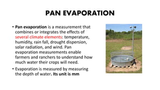 PAN EVAPORATION
• Pan evaporation is a measurement that
combines or integrates the effects of
several climate elements: temperature,
humidity, rain fall, drought dispersion,
solar radiation, and wind. Pan
evaporation measurements enable
farmers and ranchers to understand how
much water their crops will need.
• Evaporation is measured by measuring
the depth of water. Its unit is mm
 