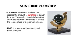 SUNSHINE RECORDER
• A sunshine recorder is a device that
records the amount of sunshine at a given
location. The results provide information
about the weather and climate as well as
the temperature of a geographical area.
• UNIT: It is measured in minutes, and
hours. kWh/m2
 