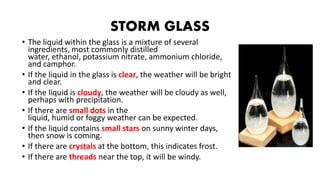 STORM GLASS
• The liquid within the glass is a mixture of several
ingredients, most commonly distilled
water, ethanol, potassium nitrate, ammonium chloride,
and camphor.
• If the liquid in the glass is clear, the weather will be bright
and clear.
• If the liquid is cloudy, the weather will be cloudy as well,
perhaps with precipitation.
• If there are small dots in the
liquid, humid or foggy weather can be expected.
• If the liquid contains small stars on sunny winter days,
then snow is coming.
• If there are crystals at the bottom, this indicates frost.
• If there are threads near the top, it will be windy.
 